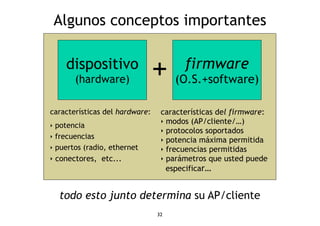 Algunos conceptos importantes 
32 
dispositivo 
(hardware) 
firmware 
(O.S.+software) + 
características del hardware: 
‣ potencia 
‣ frecuencias 
‣ puertos (radio, ethernet 
‣ conectores, etc... 
características del firmware: 
‣ modos (AP/cliente/…) 
‣ protocolos soportados 
‣ potencia máxima permitida 
‣ frecuencias permitidas 
‣ parámetros que usted puede 
especificar… 
todo esto junto determina su AP/cliente 
 