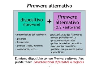 Firmware alternativo 
dispositivo + 
El mismo dispositivo con un firmware alternativo: 
puede tener características diferentes o mejores 
33 
firmware 
alternativo 
(O.S.+software) 
características del hardware: 
‣ potencia 
‣ frecuencias 
‣ puertos (radio, ethernet 
‣ conectores, etc... 
características del firmware: 
‣ modos (AP/cliente/…) 
‣ protocolos soportados 
‣ potencia máxima permitida 
‣ frecuencias permitidas 
‣ parámetros que usted puede 
especificar… 
(hardware) 
 