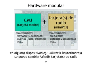 Hardware modular 
en algunos dispositivos(ej.: Mikrotik Routerboards) 
se puede cambiar/añadir tarjeta(s) de radio 
34 
CPU 
(tarjeta madre) 
tarjeta(s) de 
radio 
(miniPCI) 
+ 
características: 
‣ firmware(s) soportados 
‣ puertos (radio, ethernet) 
‣ etc… 
características: 
‣ frecuencias 
‣ potencia y sensibilidad 
‣ etc… 
 