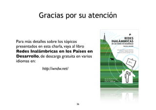Gracias por su atención 
Para más detalles sobre los tópicos 
presentados en esta charla, vaya al libro 
Redes Inalámbricas en los Países en 
Desarrollo, de descarga gratuita en varios 
idiomas en: 
http://wndw.net/ 
36 
