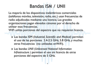 Bandas ISM / UNII 
La mayoría de los dispositivos inalámbricos comerciales 
(teléfonos móviles, televisión, radio, etc.) usan frecuencias de 
radio adjudicadas mediante una licencia. Las grandes 
organizaciones pagan elevados cánones por el derecho de 
utilizar esas frecuencias. 
WiFi utiliza porciones del espectro que no requieren licencia. 
‣ Las bandas ISM (Industrial, Scientific and Medical) permiten 
el uso de las porciones 2.4-2.5 GHz, 5.8 GHz, y muchas 
otras frecuencias (no utilizadas enWiFi). 
‣ Las bandas UNII (Unlicensed National Information 
Infrastructure ) permiten el uso sin licencia de otras 
porciones del espectro de 5 GHz. 
4 
 