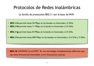Protocolos de Redes Inalámbricas 
La familia de protocolos 802.11 son la base de WiFi. 
• 802.11a permite hasta 54 Mbps en las bandas no licenciada a 5 GHz. 
• 802.11b permite hasta 11 Mbps en la banda no licenciada a 2.4 GHz. 
• 802.11g permite hasta 54 Mbps en la banda no licenciada a 2.4 GHz. 
• 802.11n permite hasta 600 Mbps en las bandas no licenciadas a 2.4 GHz y 5 GHz. 
• 802.16 (WiMAX) no es WiFi! Es una tecnología completamente diferente que 
usa tanto frecuencias licenciadas como frecuencias exentas. 
5 
 