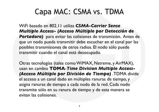 Capa MAC: CSMA vs. TDMA 
WiFi basado en 802.11 utiliza CSMA-Carrier Sense 
Multiple Access- (Acceso Múltiple por Detección de 
Portadora) para evitar las colisiones de transmisión. Antes de 
que un nodo pueda transmitir debe escuchar en el canal por las 
posibles transmisiones de otros radios. El nodo sólo puede 
transmitir cuando el canal está desocupado. 
Otras tecnologías (tales como WiMAX, Nstreme, y AirMAX), 
usan en cambio TDMA-Time Division Multiple Access- 
(Acceso Múltiple por División de Tiempo) . TDMA divide 
el acceso a un canal dado en múltiples ranuras de tiempo, y 
asigna ranuras de tiempo a cada nodo de la red. Cada nodo 
transmite sólo en su ranura de tiempo y de esta manera se 
evitan las colisiones. 
7 
 