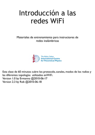 Introducción a las
redes WiFi
Materiales de entrenamiento para instructores de
redes inalámbricas
Esta clase de 60 minutos cubre los protocolo, canales, modos de los radios y
las diferentes topologías utilizados enWiFi.
Version 1.0 by Ermanno @2010-06-17
Version 2.3 by Rob @2010-06-18
 