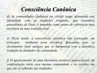 Consciência Canônica
d) As comunidades (judaicas ou cristã) reage afirmando sua
identidade com as tradições originais, que considera
procedentes de Deus, e tomando como ponto de referencia uma
escritura ou uma tradição oral.
e) Deste modo, a consciência canônica não pressupõe, em
principio, nenhuma nova escritura. Buscando, pois, os
documentos mais antigos, que se harmoniza com a autentica
tradição do fundador da comunidade.
f) O aparecimento de uma literatura canônica parece provir da
confrontação entre essa mesma comunidade e os escritos em
que ela vê refletida tais tradições.
 