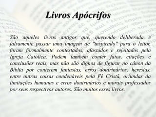 Livros Apócrifos
São aqueles livros antigos que, querendo deliberada e
falsamente passar uma imagem de "inspirado" para o leitor,
foram formalmente contestados, afastados e rejeitados pela
Igreja Católica. Podem também conter fatos, citações e
conclusões reais, mas não são dignos de figurar no cânon da
Bíblia por conterem fantasias, erros doutrinários, heresias,
entre outras coisas condenáveis pela Fé Cristã, oriundas da
limitações humanas e erros doutrinários e morais professados
por seus respectivos autores. São muitos esses livros.
 