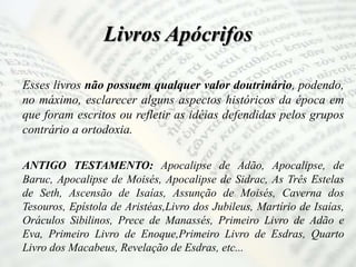 Livros Apócrifos
Esses livros não possuem qualquer valor doutrinário, podendo,
no máximo, esclarecer alguns aspectos históricos da época em
que foram escritos ou refletir as idéias defendidas pelos grupos
contrário a ortodoxia.
ANTIGO TESTAMENTO: Apocalipse de Adão, Apocalipse, de
Baruc, Apocalipse de Moisés, Apocalipse de Sidrac, As Três Estelas
de Seth, Ascensão de Isaías, Assunção de Moisés, Caverna dos
Tesouros, Epístola de Aristéas,Livro dos Jubileus, Martírio de Isaías,
Oráculos Sibilinos, Prece de Manassés, Primeiro Livro de Adão e
Eva, Primeiro Livro de Enoque,Primeiro Livro de Esdras, Quarto
Livro dos Macabeus, Revelação de Esdras, etc...
 