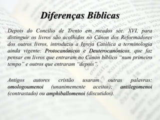 Diferenças Bíblicas
Depois do Concilio de Trento em meados séc. XVI, para
distinguir os livros são acolhidos no Cânon dos Reformadores
dos outros livros, introduziu a Igreja Católica a terminologia
ainda vigente: Protocanônicos e Deuterocanônicos, que faz
pensar em livros que entraram no Cânon bíblico “num primeiro
tempo” e outros que entraram “depois”.
Antigos autores cristão usaram outras palavras:
omologoumenoi (unanimemente aceitos); antilegomenoi
(contrastado) ou amphiballomenoi (discutidos).
 