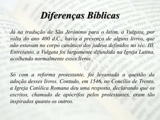 Diferenças Bíblicas
Já na tradução de São Jerônimo para o latim, a Vulgata, por
volta do ano 400 d.C., havia a presença de alguns livros, que
não estavam no corpo canônico dos judeus definidos no séc. III.
Entretanto, a Vulgata foi largamente difundida na Igreja Latina,
acolhendo normalmente esses livros.
Só com a reforma protestante, foi levantada a questão da
adoção desses livros. Contudo, em 1546, no Concílio de Trento,
a Igreja Católica Romana deu uma resposta, declarando que os
escritos, chamado de apócrifos pelos protestantes, eram tão
inspirados quanto os outros.
 