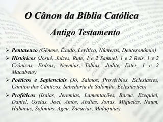 O Cânon da Bíblia Católica
Antigo Testamento
 Pentateuco (Gênese, Êxodo, Levítico, Números, Deuteronômio)
 Históricos (Josué, Juízes, Rute, 1 e 2 Samuel, 1 e 2 Reis, 1 e 2
Crônicas, Esdras, Neemias, Tobias, Judite, Ester, 1 e 2
Macabeus)
 Poéticos e Sapienciais (Jó, Salmos, Provérbios, Eclesiastes,
Cântico dos Cânticos, Sabedoria de Salomão, Eclesiástico)
 Proféticos (Isaías, Jeremias, Lamentações, Baruc, Ezequiel,
Daniel, Oseias, Joel, Amós, Abdias, Jonas, Miqueias, Naum,
Habacuc, Sofonias, Ageu, Zacarias, Malaquias)
 