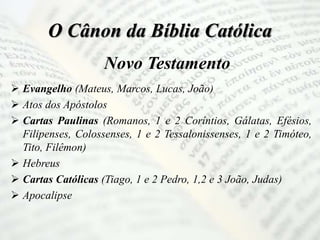 O Cânon da Bíblia Católica
Novo Testamento
 Evangelho (Mateus, Marcos, Lucas, João)
 Atos dos Apóstolos
 Cartas Paulinas (Romanos, 1 e 2 Coríntios, Gálatas, Efésios,
Filipenses, Colossenses, 1 e 2 Tessalonissenses, 1 e 2 Timóteo,
Tito, Filêmon)
 Hebreus
 Cartas Católicas (Tiago, 1 e 2 Pedro, 1,2 e 3 João, Judas)
 Apocalipse
 