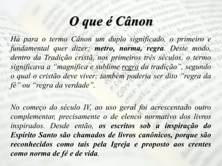 O que é Cânon
Há para o termo Cânon um duplo significado, o primeiro e
fundamental quer dizer: metro, norma, regra. Deste modo,
dentro da Tradição cristã, nos primeiros três séculos, o termo
significava a “magnífica e sublime regra da tradição”, segundo
o qual o cristão deve viver; também poderia ser dito “regra da
fé” ou “regra da verdade”.
No começo do século IV, ao uso geral foi acrescentado outro
complementar, precisamente o de elenco normativo dos livros
inspirados. Desde então, os escritos sob a inspiração do
Espírito Santo são chamados de livros canônicos, porque são
reconhecidos como tais pela Igreja e proposto aos crentes
como norma de fé e de vida.
 