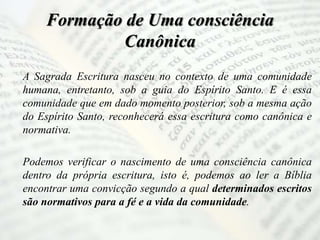 Formação de Uma consciência
Canônica
A Sagrada Escritura nasceu no contexto de uma comunidade
humana, entretanto, sob a guia do Espírito Santo. E é essa
comunidade que em dado momento posterior, sob a mesma ação
do Espírito Santo, reconhecerá essa escritura como canônica e
normativa.
Podemos verificar o nascimento de uma consciência canônica
dentro da própria escritura, isto é, podemos ao ler a Bíblia
encontrar uma convicção segundo a qual determinados escritos
são normativos para a fé e a vida da comunidade.
 