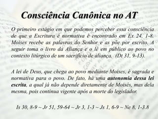 Consciência Canônica no AT
O primeiro estágio em que podemos perceber essa consciência
de que a Escritura é normativa é encontrado em Ex 24, 1-8.
Moises recebe as palavras do Senhor e as põe por escrito. A
seguir toma o livro da Aliança e o lê em público ao povo no
contexto litúrgico de um sacrifício de aliança. (Dt 31, 9-13).
A lei de Deus, que chega ao povo mediante Moises, é sagrada e
normativa para o povo. De fato, há uma autonomia dessa lei
escrita, a qual já não depende diretamente de Moisés, mas dela
mesma, pois continua vigente após a morte do legislador.
Is 30, 8-9 ~ Jr 51, 59-64 ~ Jr 3, 1-3 ~ Js 1, 6-9 ~ Ne 8, 1-3.8
 