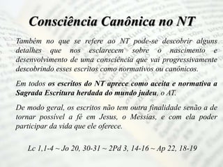 Consciência Canônica no NT
Também no que se refere ao NT pode-se descobrir alguns
detalhes que nos esclarecem sobre o nascimento e
desenvolvimento de uma consciência que vai progressivamente
descobrindo esses escritos como normativos ou canônicos.
Em todos os escritos do NT aprece como aceita e normativa a
Sagrada Escritura herdada do mundo judeu, o AT.
De modo geral, os escritos não tem outra finalidade senão a de
tornar possível a fé em Jesus, o Messias, e com ela poder
participar da vida que ele oferece.
Lc 1,1-4 ~ Jo 20, 30-31 ~ 2Pd 3, 14-16 ~ Ap 22, 18-19
 