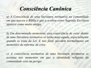 Consciência Canônica
a) A Consciência de uma literatura normativa na comunidade
em que nasceu a Bíblia e que a aceitou como Sagrada Escritura
aparece como muito antiga.
b) Em determinado momentos, essa consciência de estar diante
de uma literatura normativa se torna mais aguda, especialmente
quando se trata da Lei. E tais fatos sucedem normalmente em
momentos de reforma, de crise.
c) A consciência normativa de uma literatura normativa se
acentua nos momentos em que a identidade religiosa da
comunidade está em perigo.
 