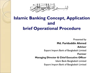 Islamic Banking Concept, Application
and
brief Operational Procedure
Presented by
Md. Fariduddin Ahmed
Advisor
Export Import Bank of Bangladesh Limited
Former
Managing Director & Chief Executive Officer
Islami Bank Bangladesh Limited
Export Import Bank of Bangladesh Limited
 