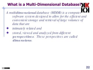  What is a Multi-Dimensional Database? A multi dimensional  database (MDDB) is a computer software system designed to allow for the efficient and convenient storage and retrieval of large volumes of data that are  intimately related and  stored, viewed and analyzed from different  perspectives .  These perspectives are called  dimensions . 