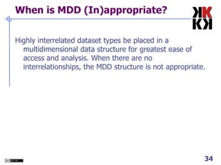 When is MDD (In)appropriate? Highly interrelated dataset types be placed in a multidimensional data structure for greatest ease of access and analysis. When there are no interrelationships, the MDD structure is not appropriate. 