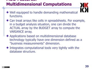 MDD Features: Multidimensional Computations Well equipped to handle demanding mathematical functions.  Can treat arrays like cells in spreadsheets. For example, in a budget analysis situation, one can divide the ACTUAL array by the BUDGET array to compute the VARIANCE array. Applications based on multidimensional database technology typically have one dimension defined as a "business measurements" dimension.  Integrates computational tools very tightly with the database structure. 