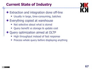 Current State of Industry Extraction and integration done off-line Usually in large, time-consuming, batches Everything copied at warehouse Not selective about what is stored Query benefit vs storage & update cost Query optimization aimed at OLTP High throughput instead of fast response Process whole query before displaying anything 