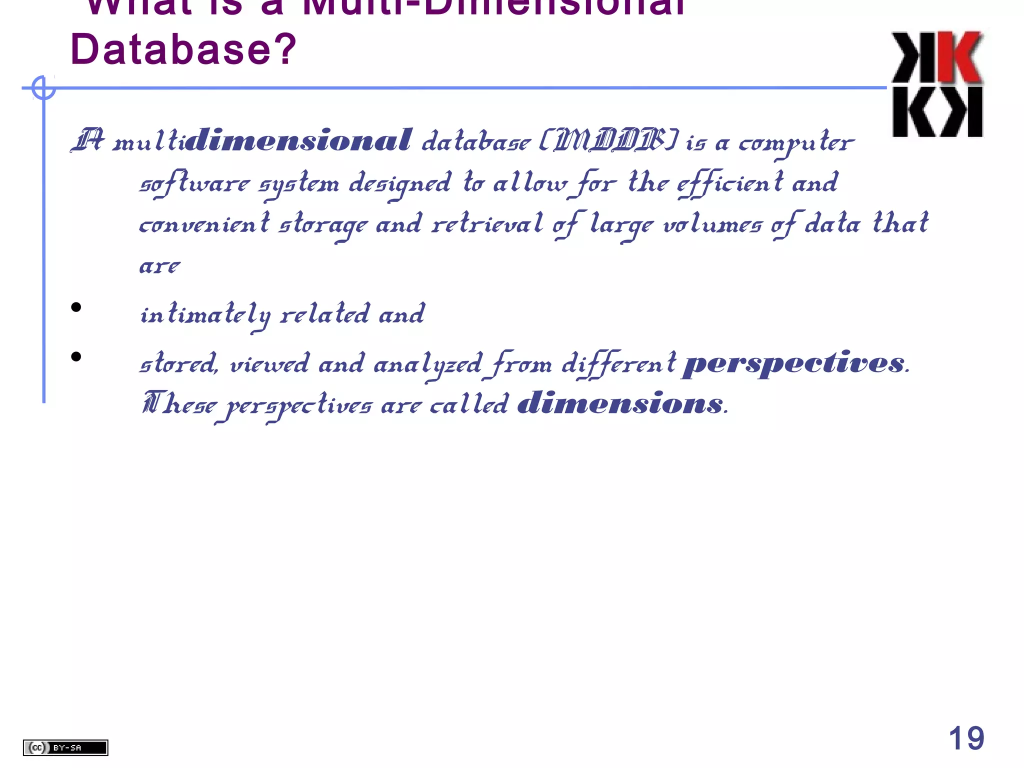 What is a Multi-Dimensional
Database?
A multidimensional database (MDDB) is a computer
software system designed to allow for the efficient and
convenient storage and retrieval of large volumes of data that
are
• intimately related and
• stored, viewed and analyzed from different perspectives.
These perspectives are called dimensions.

19

 