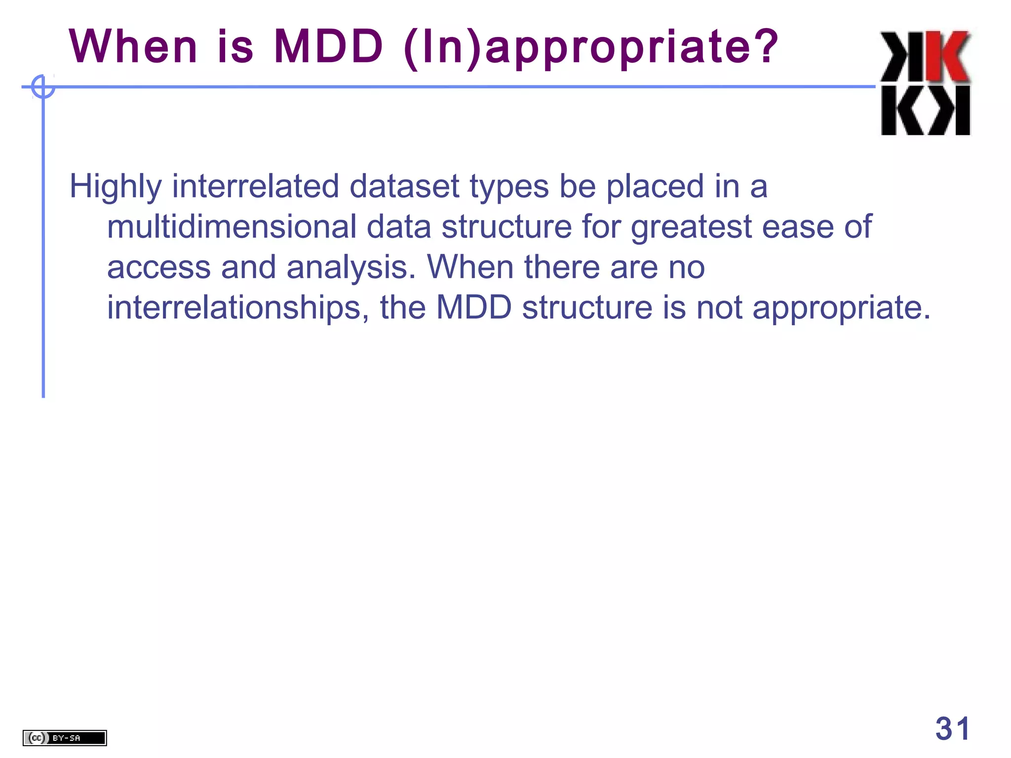 When is MDD (In)appropriate?
Highly interrelated dataset types be placed in a
multidimensional data structure for greatest ease of
access and analysis. When there are no
interrelationships, the MDD structure is not appropriate.

31

 
