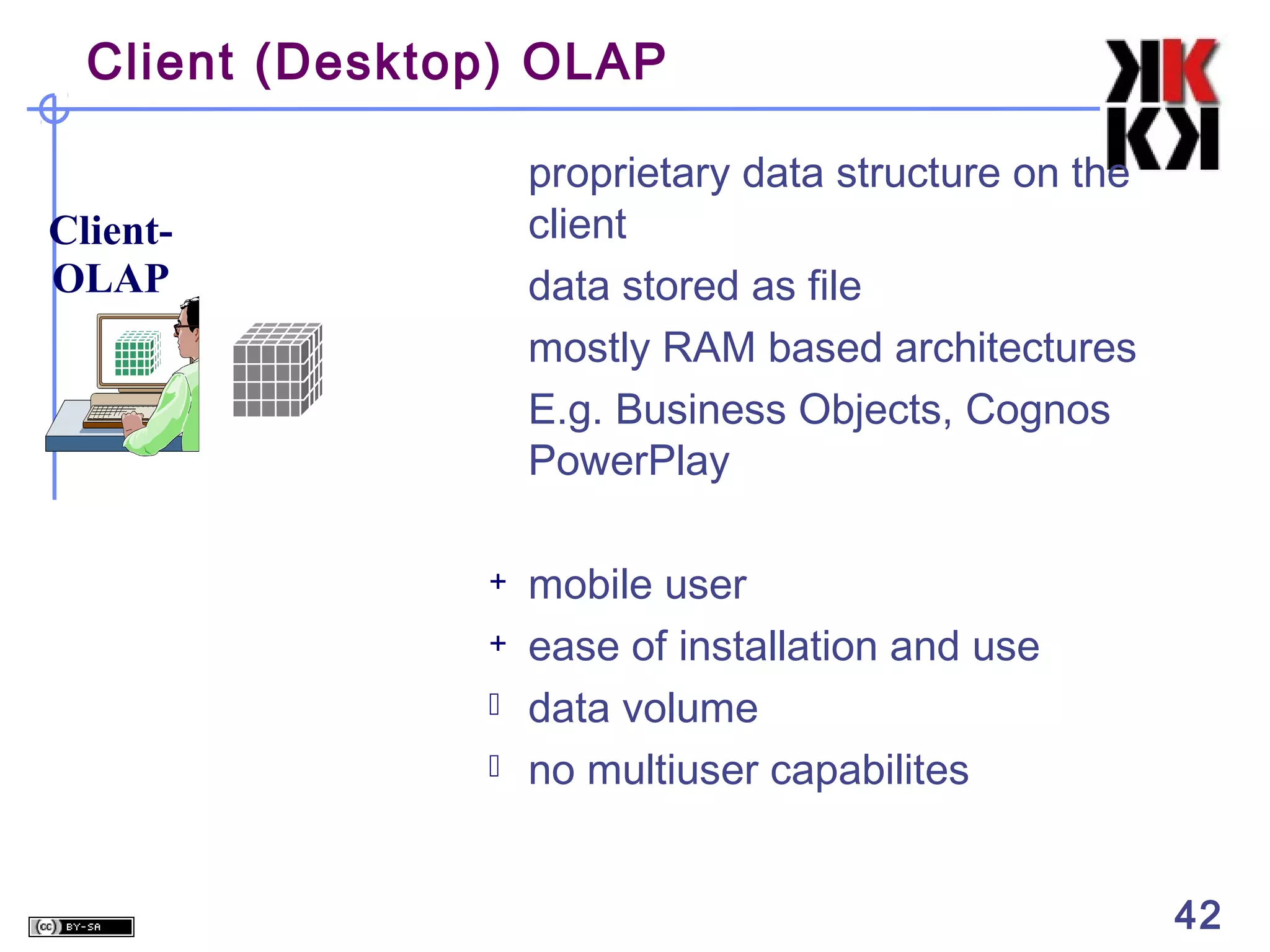 Client (Desktop) OLAP
proprietary data structure on the
client
data stored as file
mostly RAM based architectures
E.g. Business Objects, Cognos
PowerPlay

ClientOLAP

+
+



mobile user
ease of installation and use
data volume
no multiuser capabilites
42

 