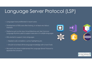 Language Server Protocol (LSP)
• Languages have proliferated in recent years
• Development of IDEs was often lacking, or at least very labour
intensive
• Platforms such as the Java Virtual Machine and .Net Common
Language Runtime used to support execution of multiple languages
• IDEs started to support many languages
• Needed code completion, syntax highlighting etc.
• Should not embed all the language knowledge with UI and Tools
• Microsoft and others implemented the Language Server Protocol to
separate the concerns
 