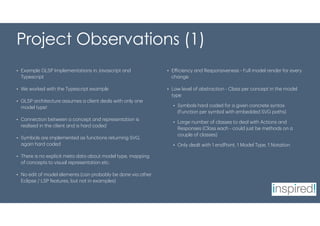 Project Observations (1)
• Example GLSP Implementations in Javascript and
Typescript
• We worked with the Typescript example
• GLSP architecture assumes a client deals with only one
model type!
• Connection between a concept and representation is
realised in the client and is hard coded
• Symbols are implemented as functions returning SVG,
again hard coded
• There is no explicit meta data about model type, mapping
of concepts to visual representation etc.
• No edit of model elements (can probably be done via other
Eclipse / LSP features, but not in examples)
• Efficiency and Responsiveness - Full model render for every
change
• Low level of abstraction - Class per concept in the model
type
• Symbols hard coded for a given concrete syntax
(Function per symbol with embedded SVG paths)
• Large number of classes to deal with Actions and
Responses (Class each - could just be methods on a
couple of classes)
• Only dealt with 1 endPoint, 1 Model Type, 1 Notation
 