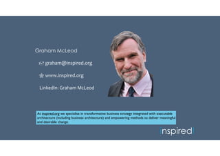 inspired!
Graham McLeod
 graham@inspired.org
 www.inspired.org
LinkedIn: Graham McLeod
“The world is moving so fast nowadays that the man who says it can’t
be done is generally interrupted by someone doing it!” - Elbert Hubbard
At inspired.org we specialise in transformative business strategy integrated with executable
architecture (including business architecture) and empowering methods to deliver meaningful
and desirable change.
 