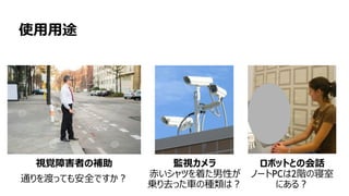 103
使用用途
視覚障害者の補助
通りを渡っても安全ですか？
監視カメラ
赤いシャツを着た男性が
乗り去った車の種類は？
ロボットとの会話
ノートPCは2階の寝室
にある？
 