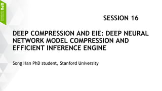 Song Han PhD student, Stanford University
DEEP COMPRESSION AND EIE: DEEP NEURAL
NETWORK MODEL COMPRESSION AND
EFFICIENT INFERENCE ENGINE
SESSION 16
 