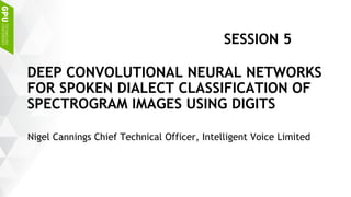Nigel Cannings Chief Technical Officer, Intelligent Voice Limited
DEEP CONVOLUTIONAL NEURAL NETWORKS
FOR SPOKEN DIALECT CLASSIFICATION OF
SPECTROGRAM IMAGES USING DIGITS
SESSION 5
 