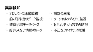 87
異常検知
• テロリストの活動監視
• 船/飛行機のデータ監視
• 警察犯罪データベース
• 好ましくない情報のリーク
• 機器の異常
• ソーシャルメディアの監視
• セキュリティカメラでの監視
• 不正なファイナンス取引
 