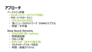 98
アプローチ
ベースライン評価
- ZeroR (メジャーなクラス予測器)
- サポートベクターマシン
- 決定木(C50を実装)
- 浅いニューラルネットワーク（FANNライブラリ)
- 特徴：手作業
Deep Neural Networks
- 全結合隠れ層＋Softmax
- 時間遅延層
- リカレント層
- DNN+CRF（条件付確率場)
- マルチメターパラメータ設定
- 特徴：振幅スペクトル
 