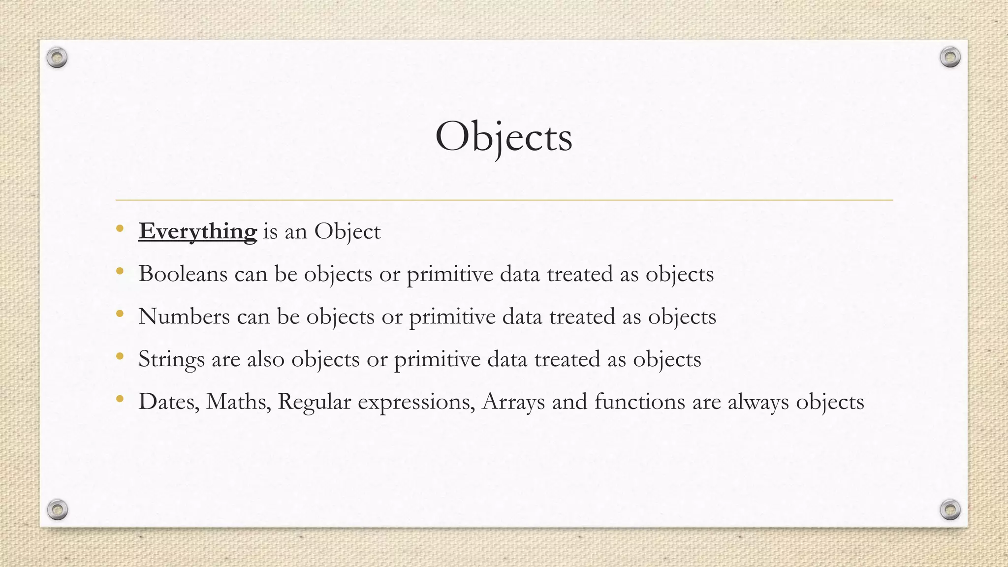 Objects
•
•
•
•
•

Everything is an Object
Booleans can be objects or primitive data treated as objects
Numbers can be objects or primitive data treated as objects
Strings are also objects or primitive data treated as objects
Dates, Maths, Regular expressions, Arrays and functions are always objects

 