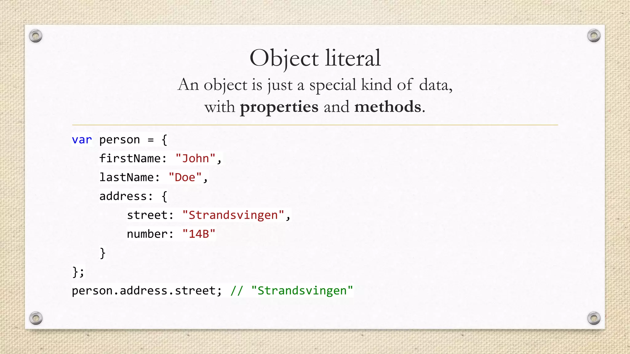 Object literal
An object is just a special kind of data,
with properties and methods.
var person = {
firstName: "John",
lastName: "Doe",
address: {

street: "Strandsvingen",
number: "14B"
}
};

person.address.street; // "Strandsvingen"

 
