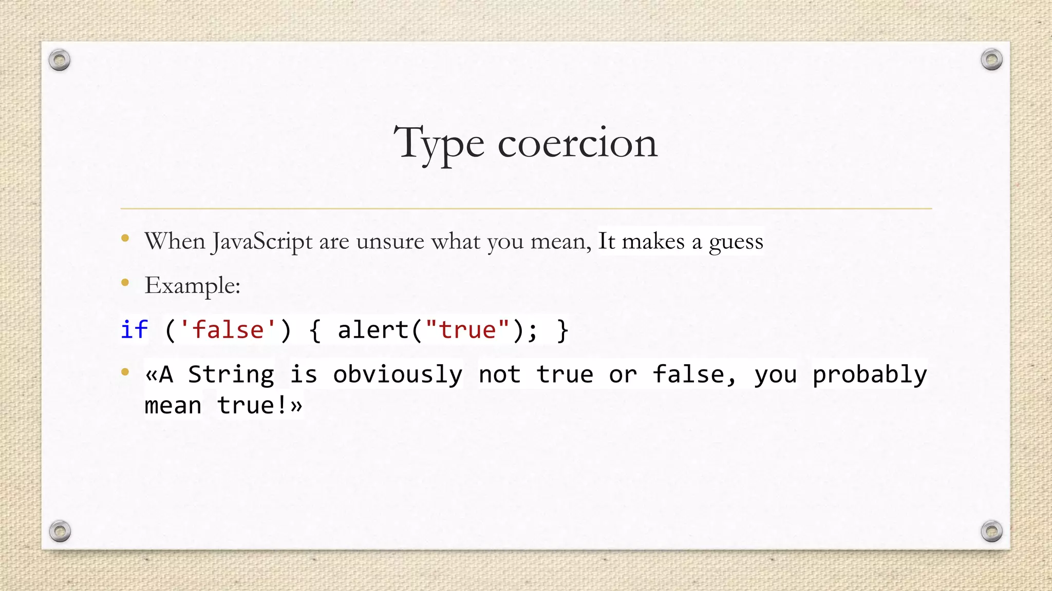 Type coercion
• When JavaScript are unsure what you mean, It makes a guess
• Example:
if ('false') { alert("true"); }

• «A String is obviously not true or false, you probably
mean true!»

 