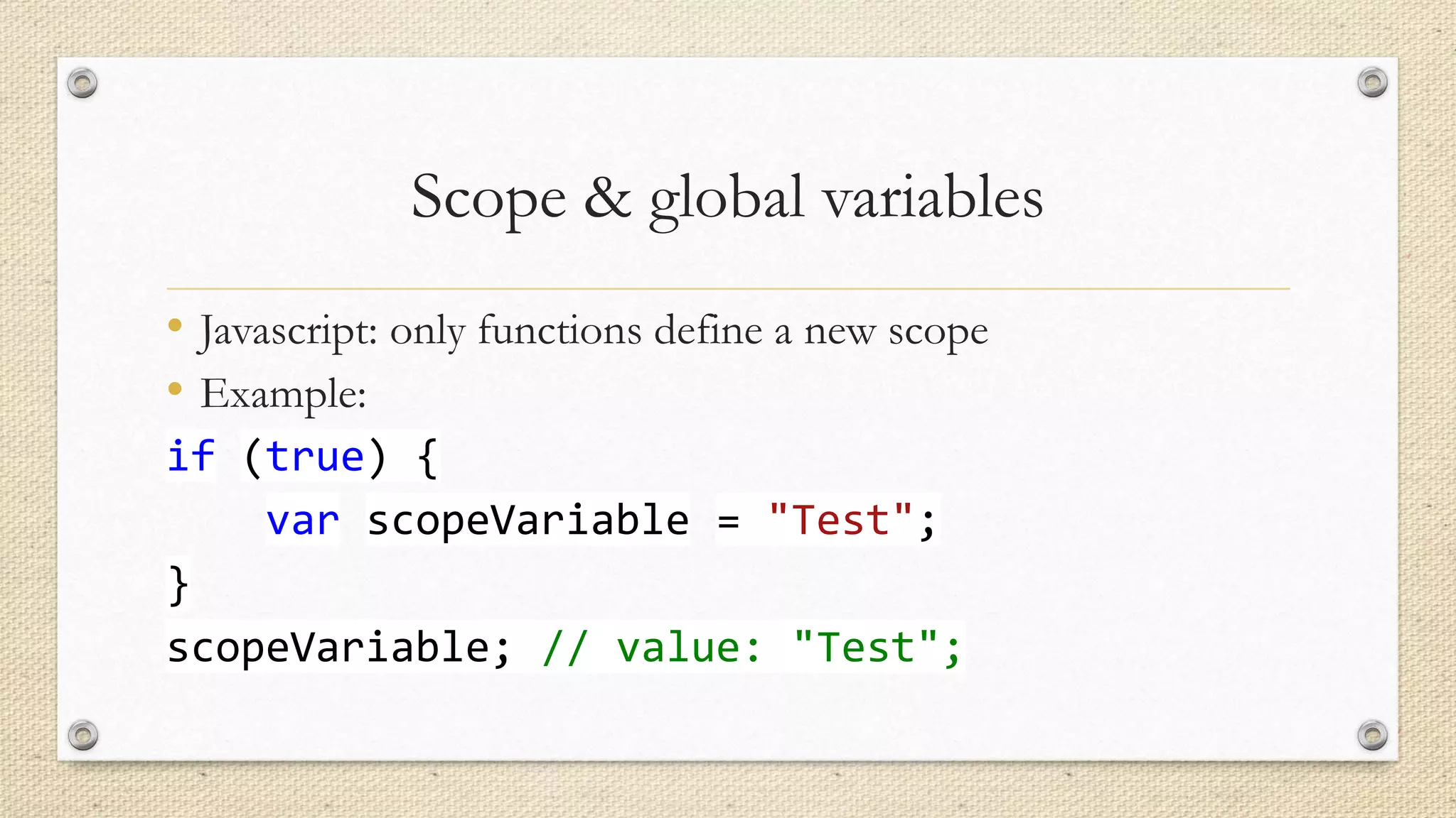 Scope & global variables
• Javascript: only functions define a new scope
• Example:
if (true) {
var scopeVariable = "Test";
}
scopeVariable; // value: "Test";

 