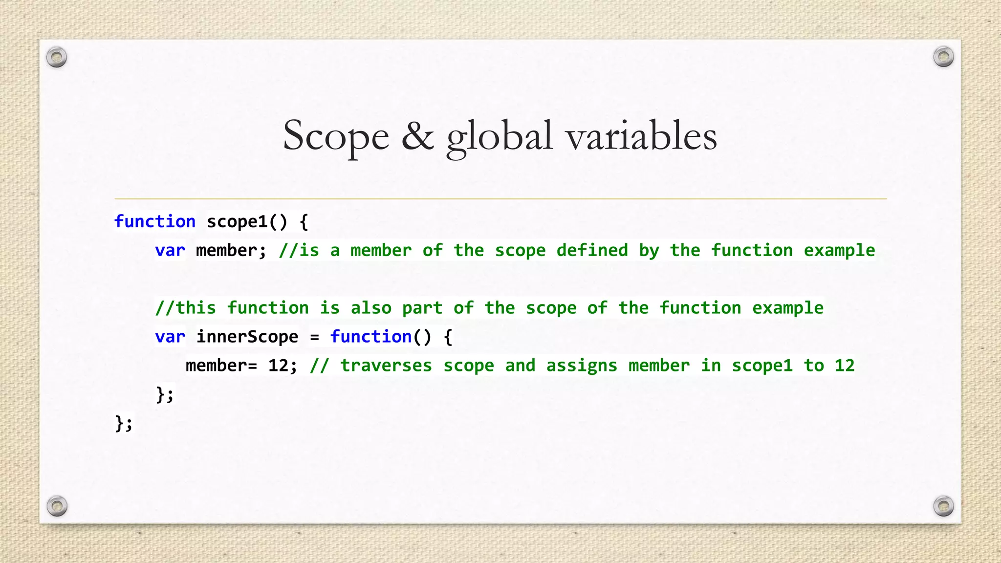 Scope & global variables
function scope1() {
var member; //is a member of the scope defined by the function example
//this function is also part of the scope of the function example

var innerScope = function() {
member= 12; // traverses scope and assigns member in scope1 to 12
};
};

 