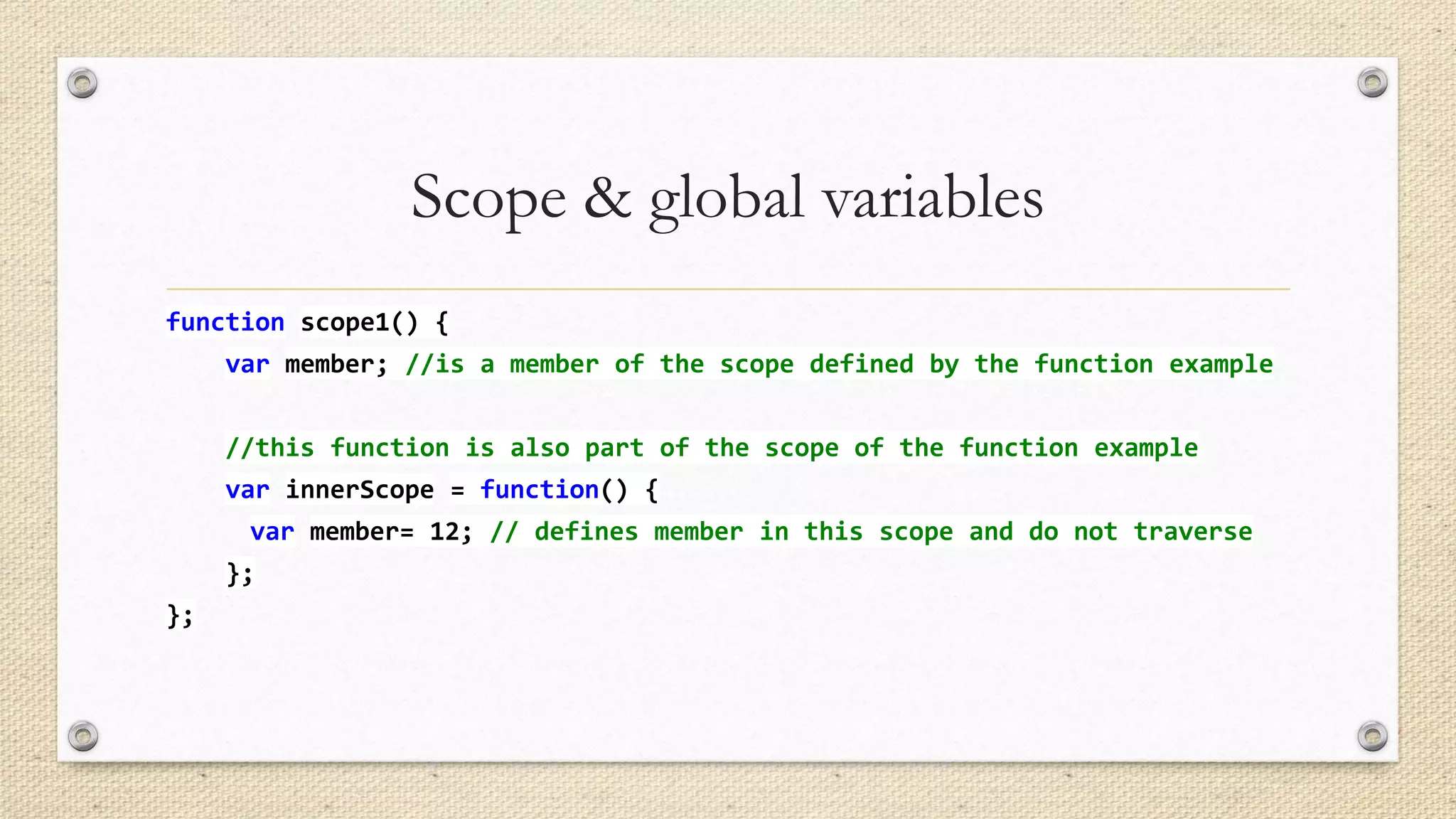 Scope & global variables
function scope1() {
var member; //is a member of the scope defined by the function example
//this function is also part of the scope of the function example

var innerScope = function() {
var member= 12; // defines member in this scope and do not traverse
};
};

 