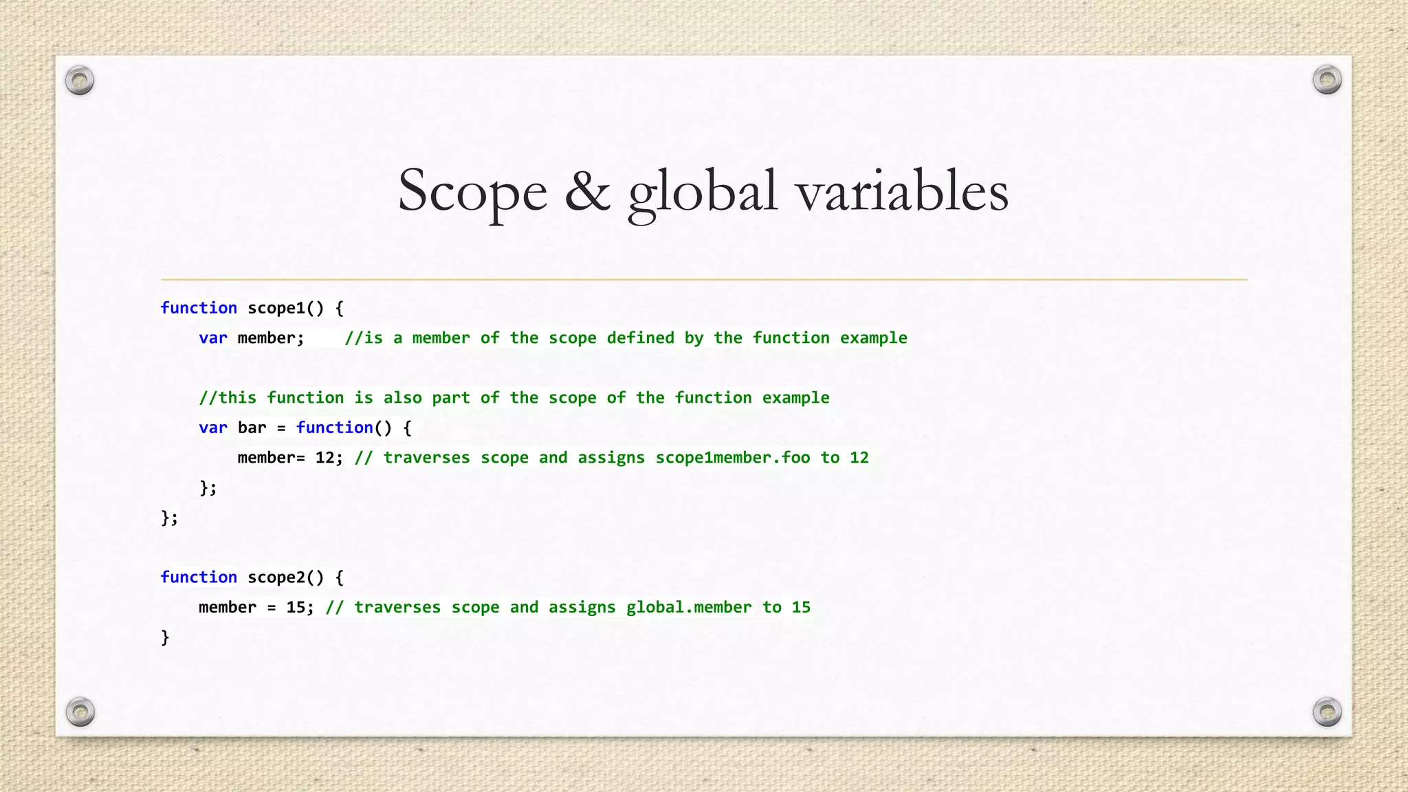Scope & global variables
function scope1() {
var member;

//is a member of the scope defined by the function example

//this function is also part of the scope of the function example
var bar = function() {
member= 12; // traverses scope and assigns scope1member.foo to 12
};
};
function scope2() {
member = 15; // traverses scope and assigns global.member to 15
}

 