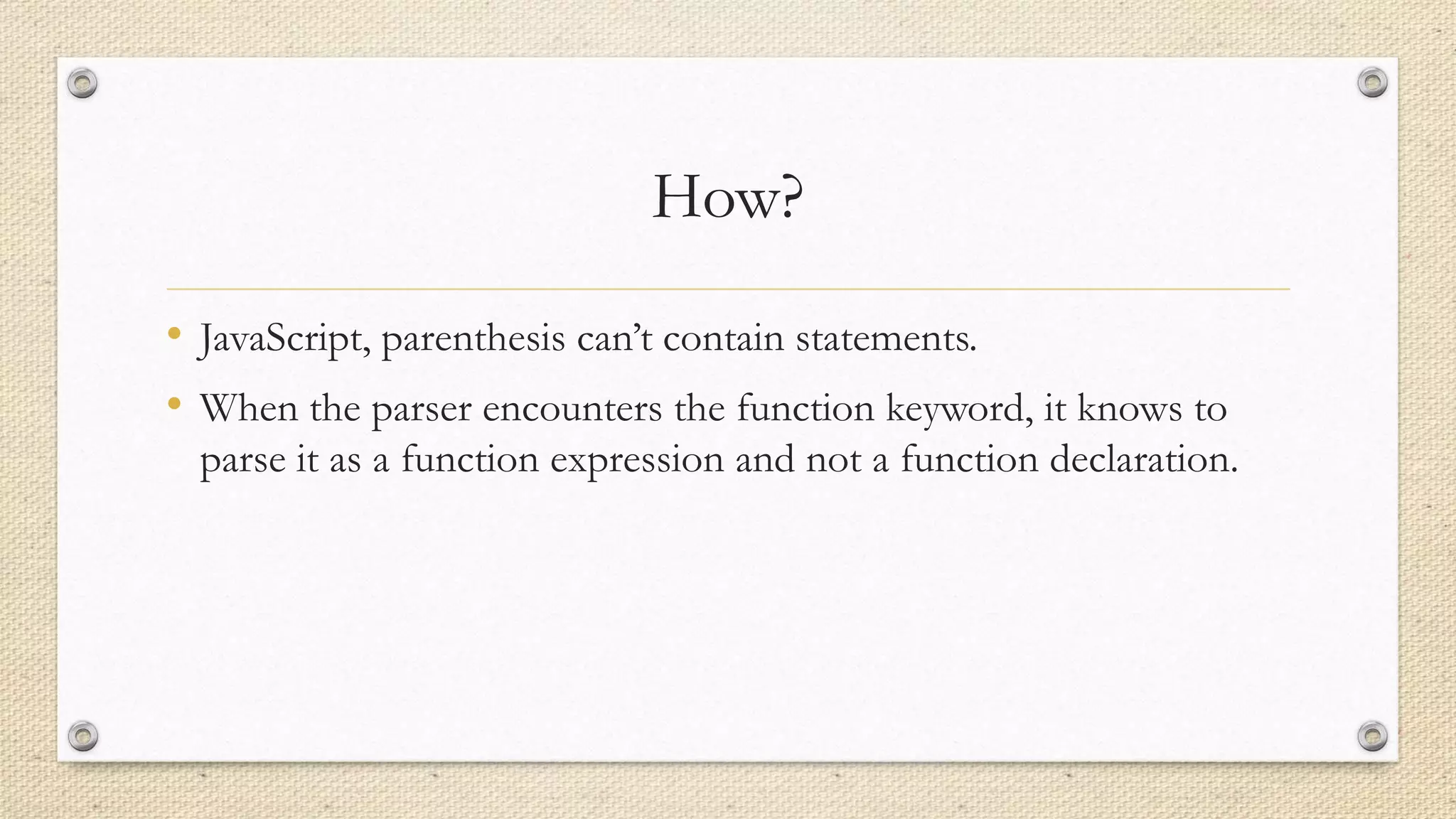 How?
• JavaScript, parenthesis can’t contain statements.
• When the parser encounters the function keyword, it knows to
parse it as a function expression and not a function declaration.

 