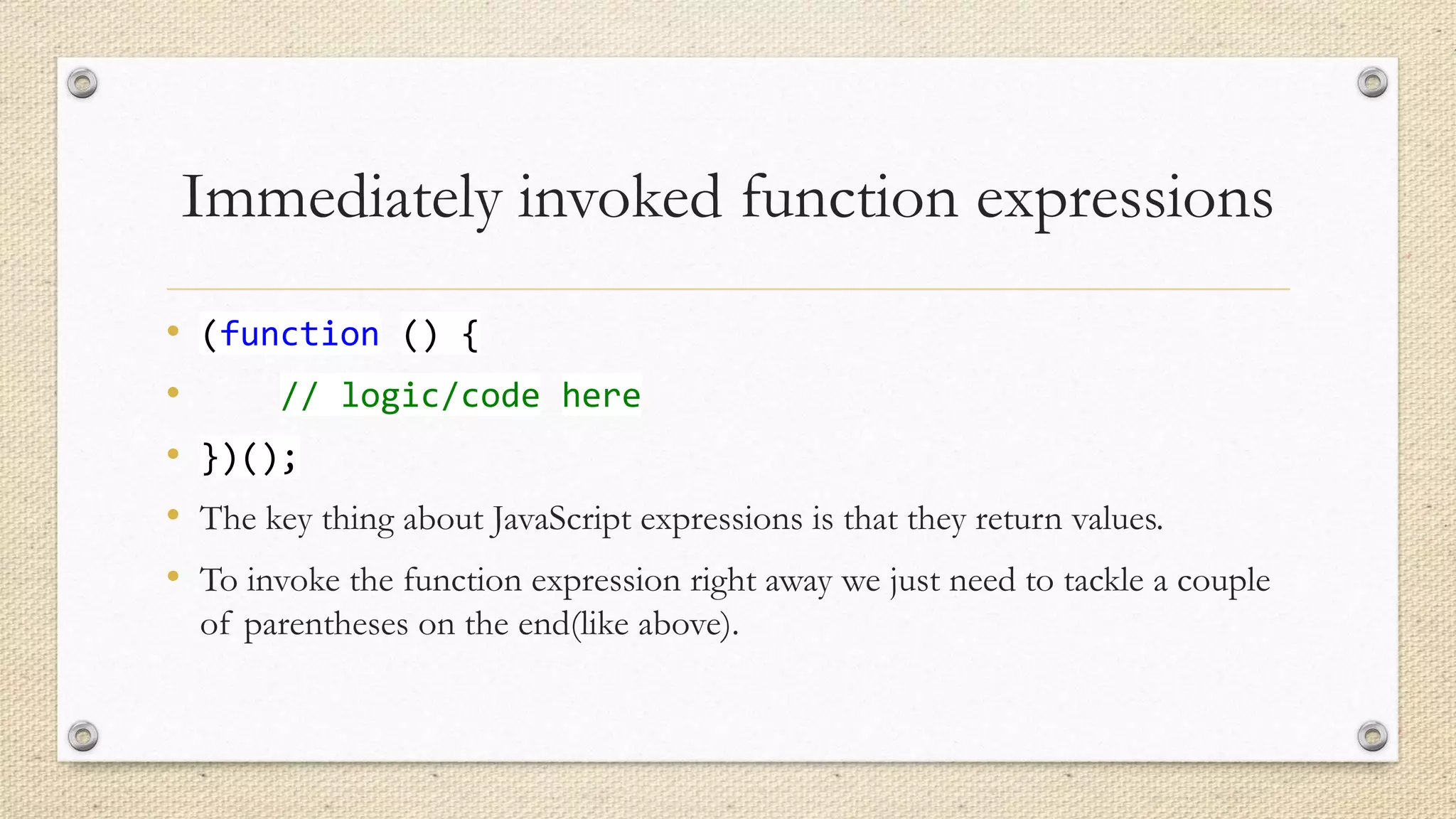 Immediately invoked function expressions
•
•
•
•
•

(function () {
// logic/code here
})();
The key thing about JavaScript expressions is that they return values.
To invoke the function expression right away we just need to tackle a couple
of parentheses on the end(like above).

 