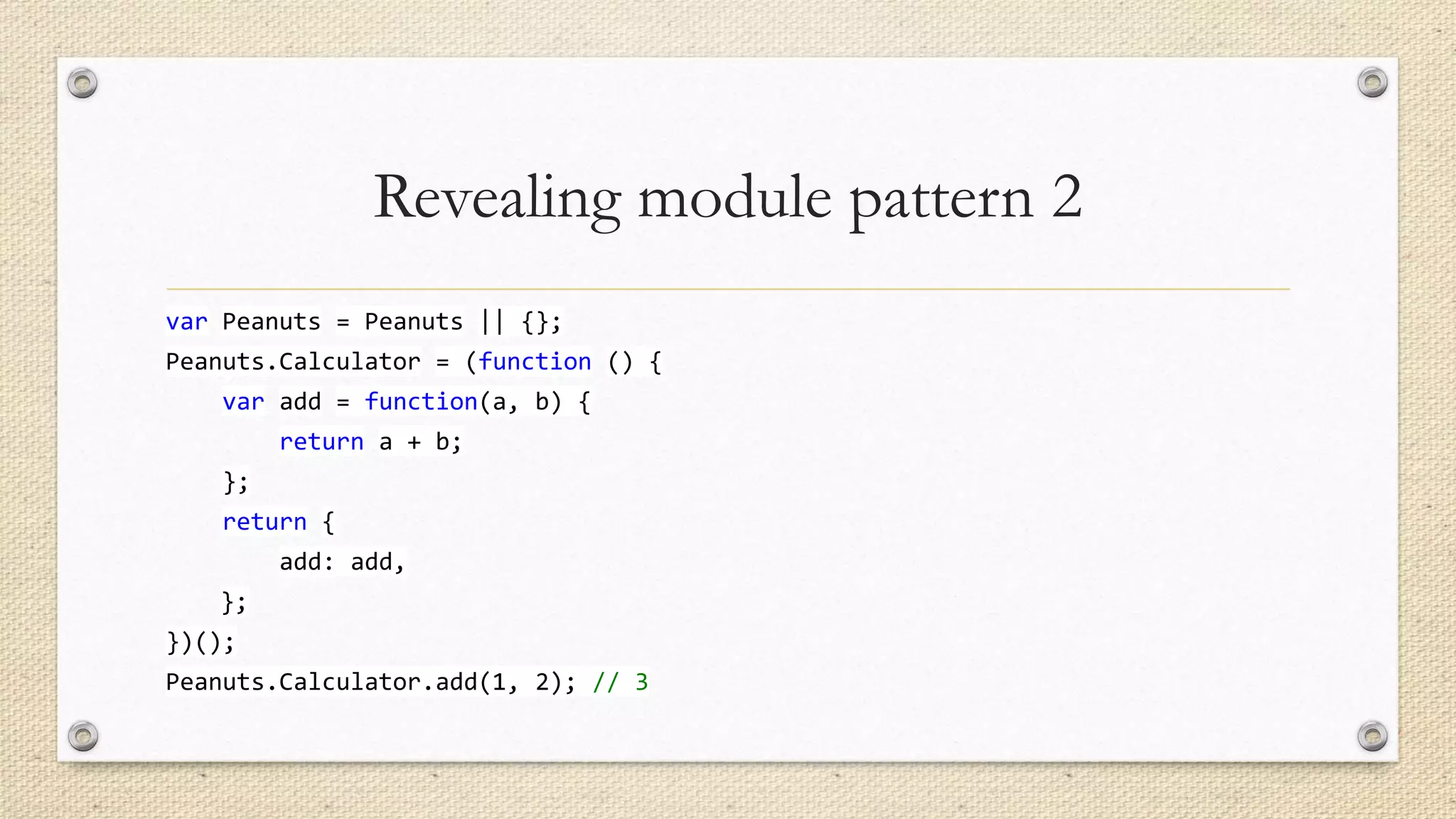 Revealing module pattern 2
var Peanuts = Peanuts || {};
Peanuts.Calculator = (function () {
var add = function(a, b) {
return a + b;

};
return {
add: add,
};
})();

Peanuts.Calculator.add(1, 2); // 3

 