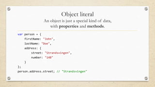Object literal
An object is just a special kind of data,
with properties and methods.
var person = {
firstName: "John",
lastName: "Doe",
address: {

street: "Strandsvingen",
number: "14B"
}
};

person.address.street; // "Strandsvingen"

 