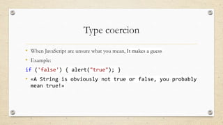 Type coercion
• When JavaScript are unsure what you mean, It makes a guess
• Example:
if ('false') { alert("true"); }

• «A String is obviously not true or false, you probably
mean true!»

 