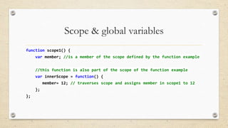 Scope & global variables
function scope1() {
var member; //is a member of the scope defined by the function example
//this function is also part of the scope of the function example

var innerScope = function() {
member= 12; // traverses scope and assigns member in scope1 to 12
};
};

 