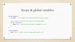Scope & global variables
function scope1() {
var member;

//is a member of the scope defined by the function example

//this function is also part of the scope of the function example
var bar = function() {
member= 12; // traverses scope and assigns scope1member.foo to 12
};
};
function scope2() {
member = 15; // traverses scope and assigns global.member to 15
}

 